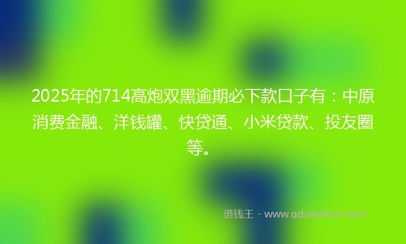 2025年的714高炮双黑逾期必下款口子有：中原消费金融、洋钱罐、快贷通、小米贷款、投友圈等。