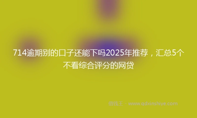 714逾期别的口子还能下吗2025年推荐，汇总5个不看综合评分的网贷