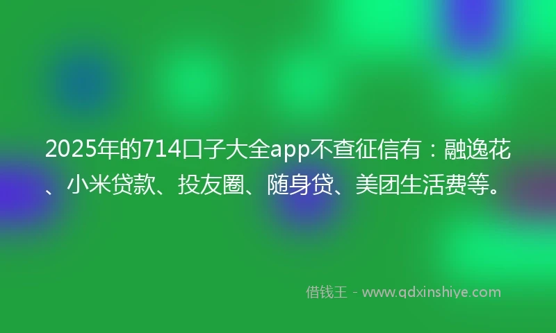 2025年的714口子大全app不查征信有：融逸花、小米贷款、投友圈、随身贷、美团生活费等。