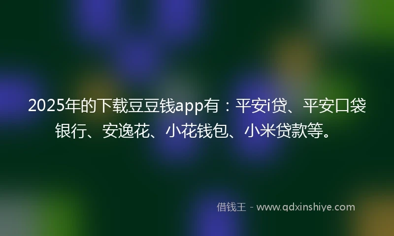 2025年的下载豆豆钱app有：平安i贷、平安口袋银行、安逸花、小花钱包、小米贷款等。