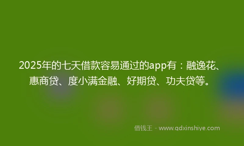 2025年的七天借款容易通过的app有：融逸花、惠商贷、度小满金融、好期贷、功夫贷等。