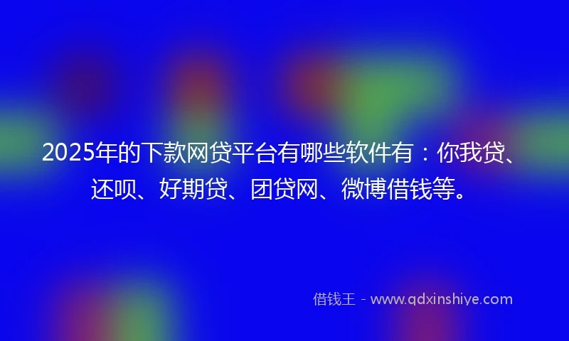 2025年的下款网贷平台有哪些软件有：你我贷、还呗、好期贷、团贷网、微博借钱等。