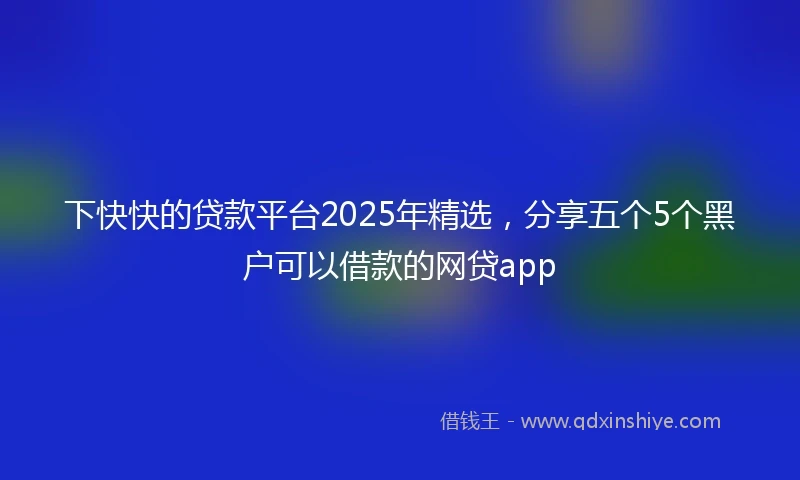 下快快的贷款平台2025年精选,分享五个5个黑户可以借款的网贷app