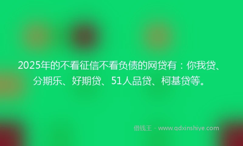 2025年的不看征信不看负债的网贷有：你我贷、分期乐、好期贷、51人品贷、柯基贷等。