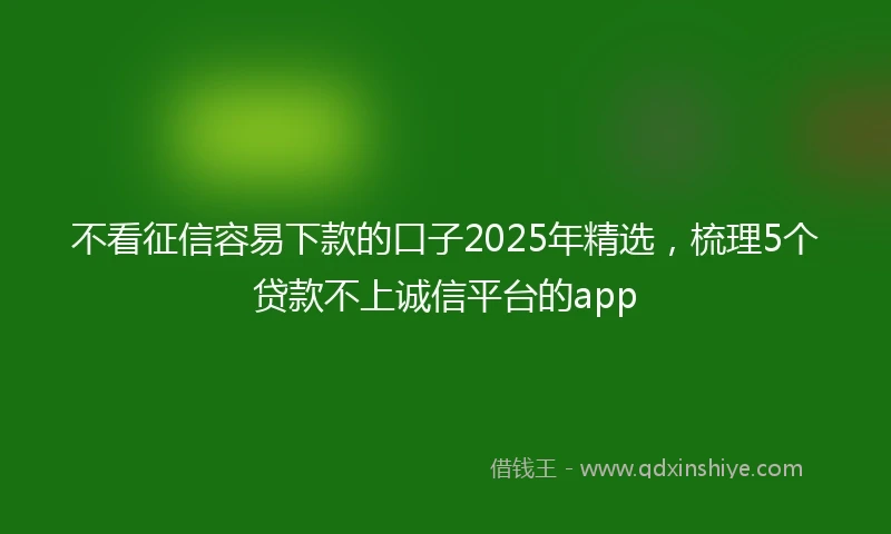 不看征信容易下款的口子2025年精选，梳理5个贷款不上诚信平台的app