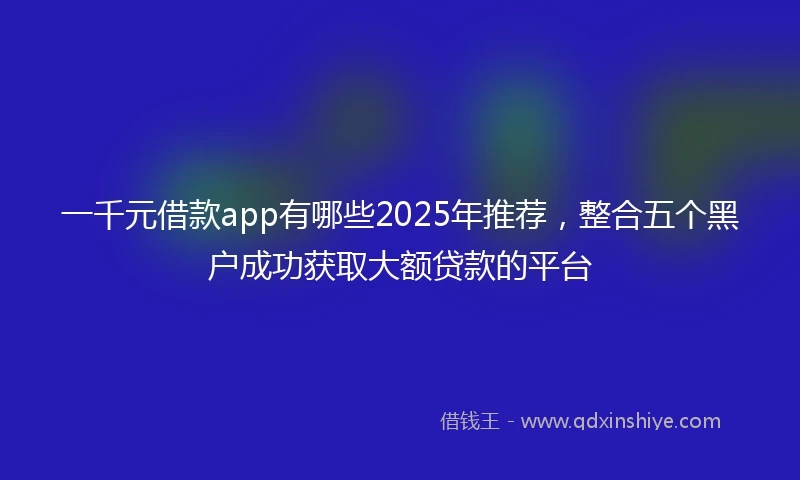 一千元借款app有哪些2025年推荐，整合五个黑户成功获取大额贷款的平台
