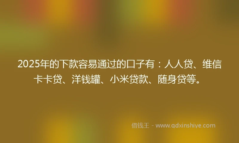 2025年的下款容易通过的口子有：人人贷、维信卡卡贷、洋钱罐、小米贷款、随身贷等。