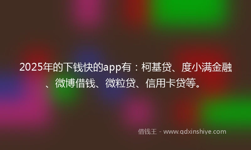 2025年的下钱快的app有：柯基贷、度小满金融、微博借钱、微粒贷、信用卡贷等。