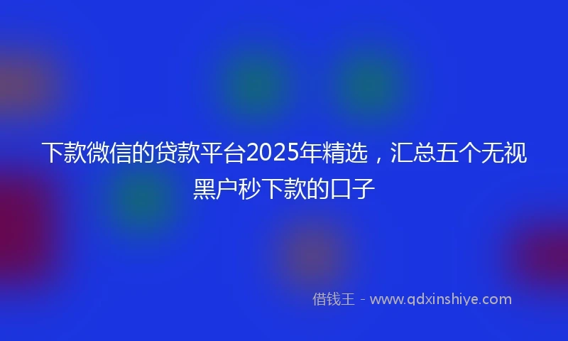 下款微信的贷款平台2025年精选，汇总五个无视黑户秒下款的口子
