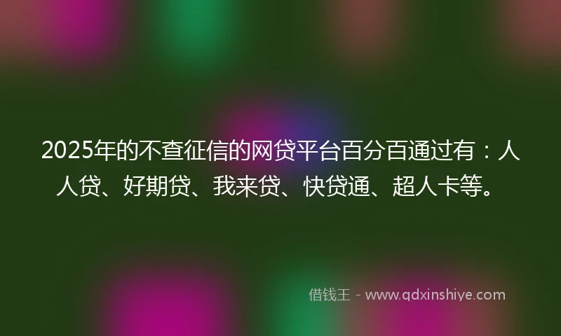 2025年的不查征信的网贷平台百分百通过有：人人贷、好期贷、我来贷、快贷通、超人卡等。