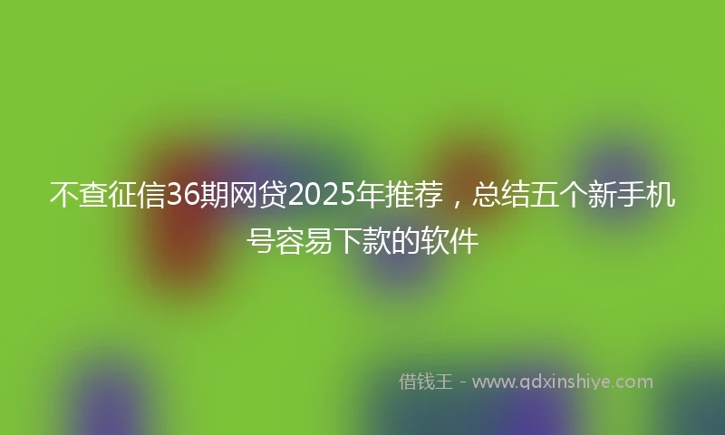 不查征信36期网贷2025年推荐，总结五个新手机号容易下款的软件