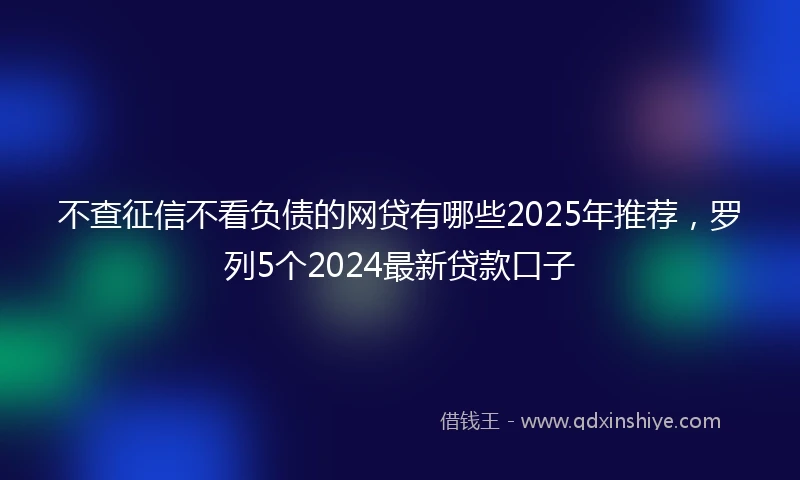 不查征信不看负债的网贷有哪些2025年推荐,罗列5个2024最新贷款口子
