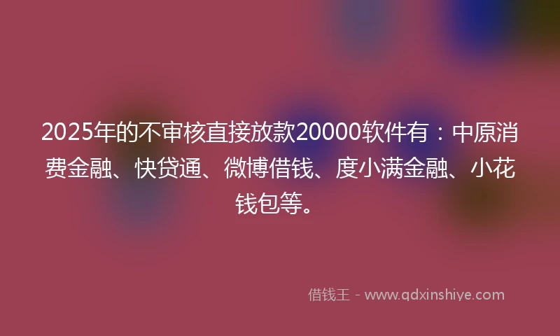 2025年的不审核直接放款20000软件有：中原消费金融、快贷通、微博借钱、度小满金融、小花钱包等。