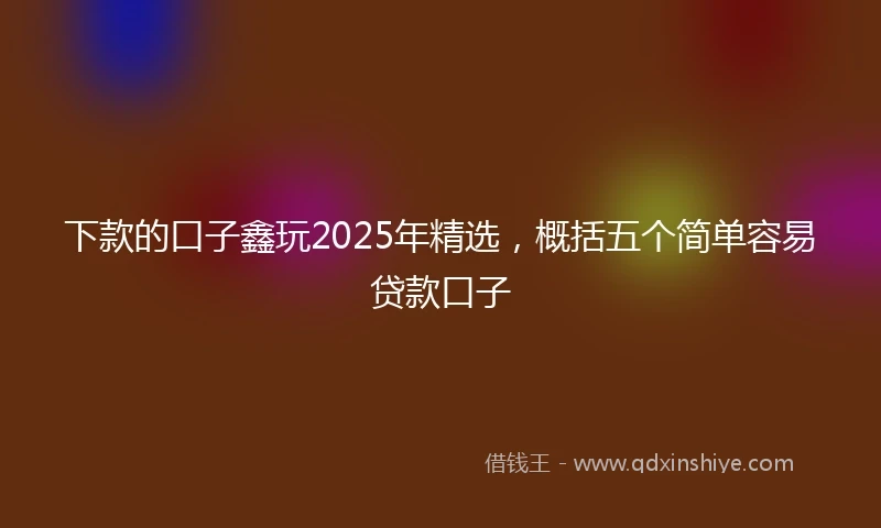 下款的口子鑫玩2025年精选，概括五个简单容易贷款口子