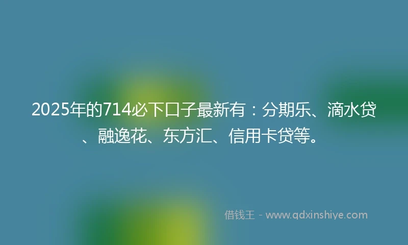 2025年的714必下口子最新有：分期乐、滴水贷、融逸花、东方汇、信用卡贷等。