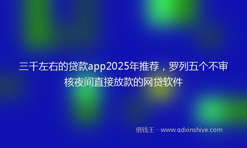 三千左右的贷款app2025年推荐，罗列五个不审核夜间直接放款的网贷软件