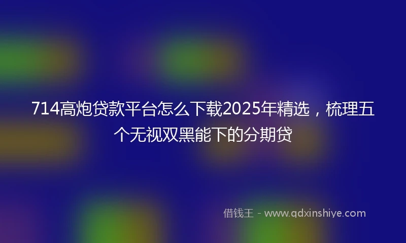 714高炮贷款平台怎么下载2025年精选，梳理五个无视双黑能下的分期贷