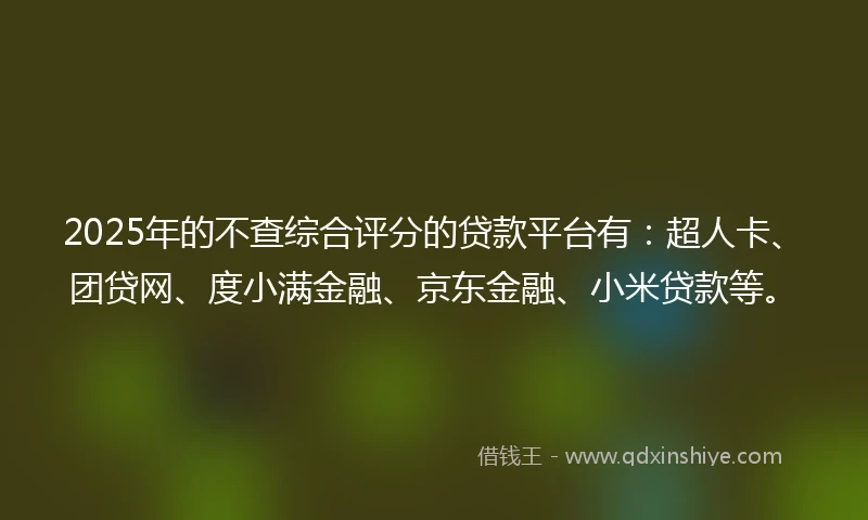 2025年的不查综合评分的贷款平台有：超人卡、团贷网、度小满金融、京东金融、小米贷款等。