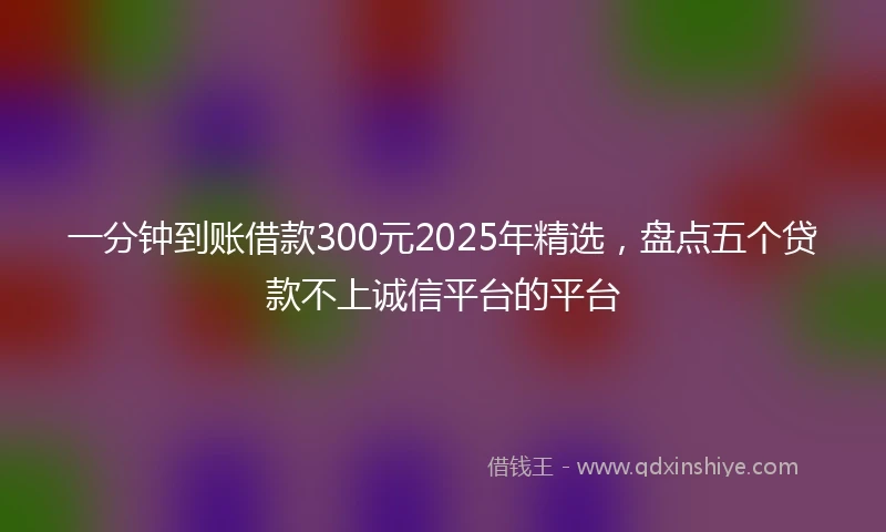 一分钟到账借款300元2025年精选，盘点五个贷款不上诚信平台的平台