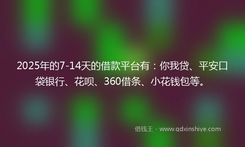 2025年的7-14天的借款平台有：你我贷、平安口袋银行、花呗、360借条、小花钱包等。