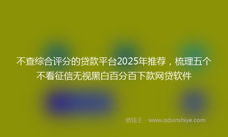 不查综合评分的贷款平台2025年推荐，梳理五个不看征信无视黑白百分百下款网贷软件