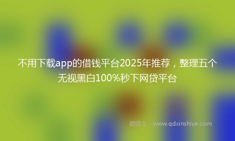 不用下载app的借钱平台2025年推荐，整理五个无视黑白100%秒下网贷平台