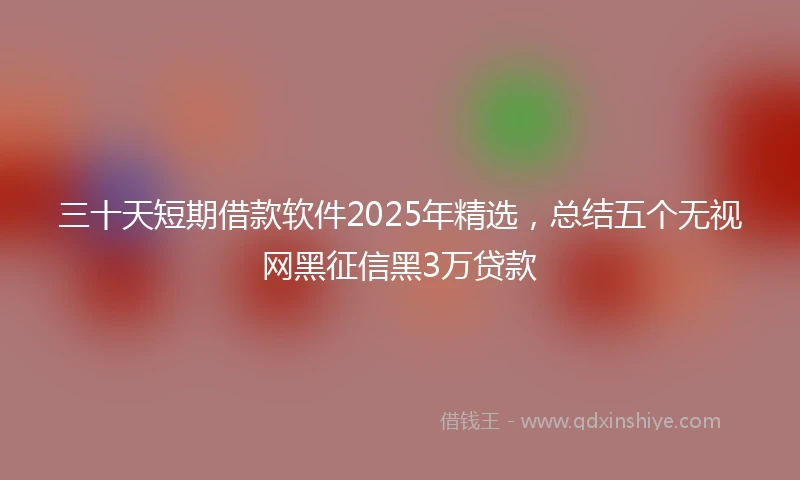 三十天短期借款软件2025年精选，总结五个无视网黑征信黑3万贷款