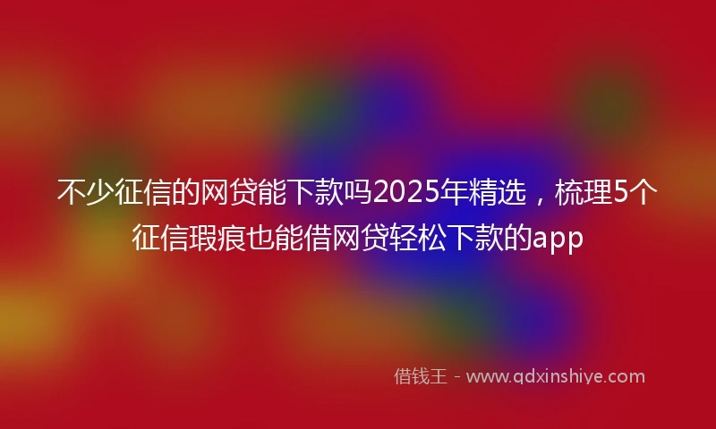 不少征信的网贷能下款吗2025年精选，梳理5个征信瑕疵也能借网贷轻松下款的app