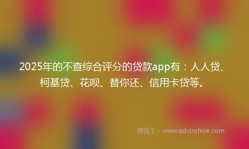 2025年的不查综合评分的贷款app有：人人贷、柯基贷、花呗、替你还、信用卡贷等。
