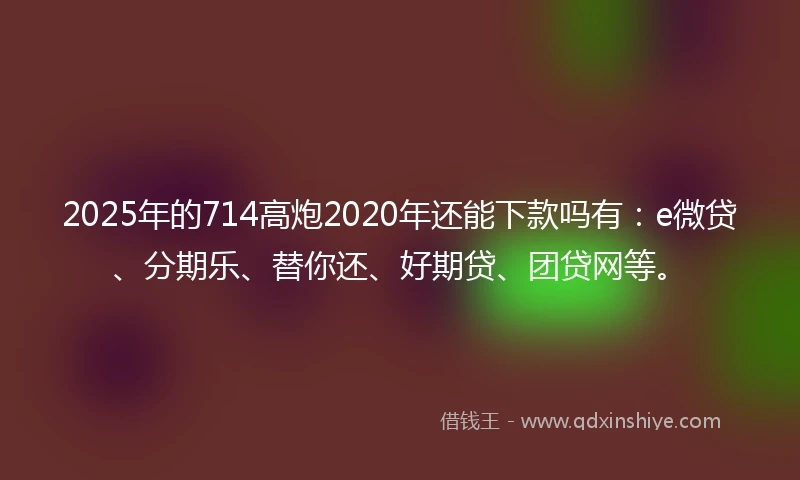 2025年的714高炮2020年还能下款吗有：e微贷、分期乐、替你还、好期贷、团贷网等。