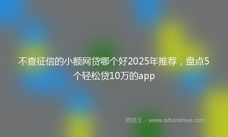 不查征信的小额网贷哪个好2025年推荐，盘点5个轻松贷10万的app