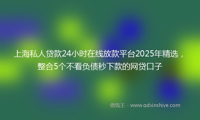 上海私人贷款24小时在线放款平台2025年精选，整合5个不看负债秒下款的网贷口子
