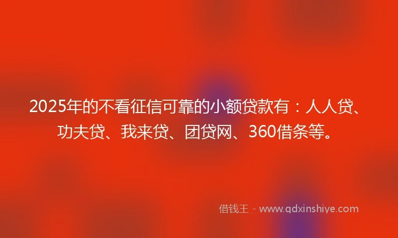 2025年的不看征信可靠的小额贷款有：人人贷、功夫贷、我来贷、团贷网、360借条等。