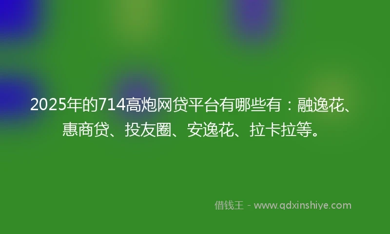 2025年的714高炮网贷平台有哪些有：融逸花、惠商贷、投友圈、安逸花、拉卡拉等。