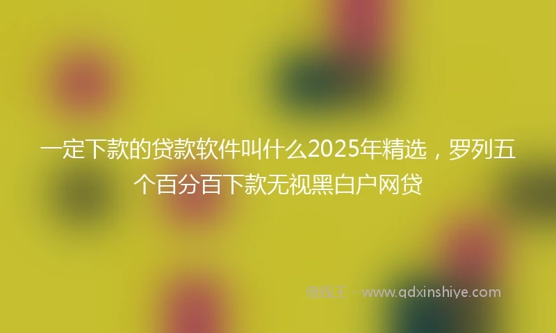 一定下款的贷款软件叫什么2025年精选，罗列五个百分百下款无视黑白户网贷