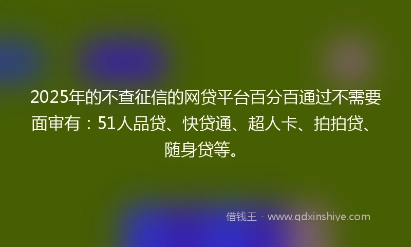 2025年的不查征信的网贷平台百分百通过不需要面审有：51人品贷、快贷通、超人卡、拍拍贷、随身贷等。