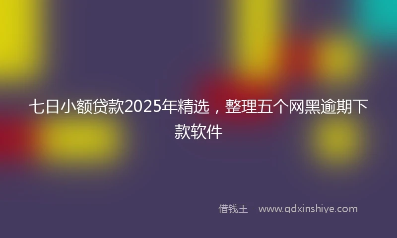 七日小额贷款2025年精选，整理五个网黑逾期下款软件