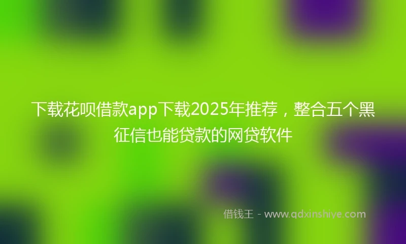 下载花呗借款app下载2025年推荐，整合五个黑征信也能贷款的网贷软件