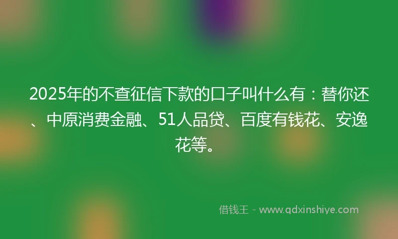 2025年的不查征信下款的口子叫什么有:替你还、中原消费金融、51人品贷、百度有钱花、安逸花等。