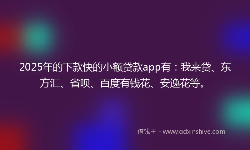 2025年的下款快的小额贷款app有：我来贷、东方汇、省呗、百度有钱花、安逸花等。