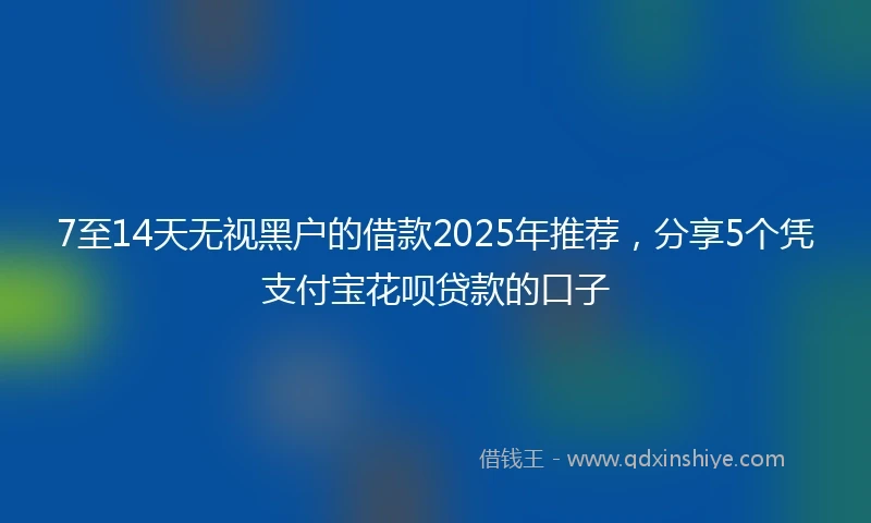 7至14天无视黑户的借款2025年推荐，分享5个凭支付宝花呗贷款的口子