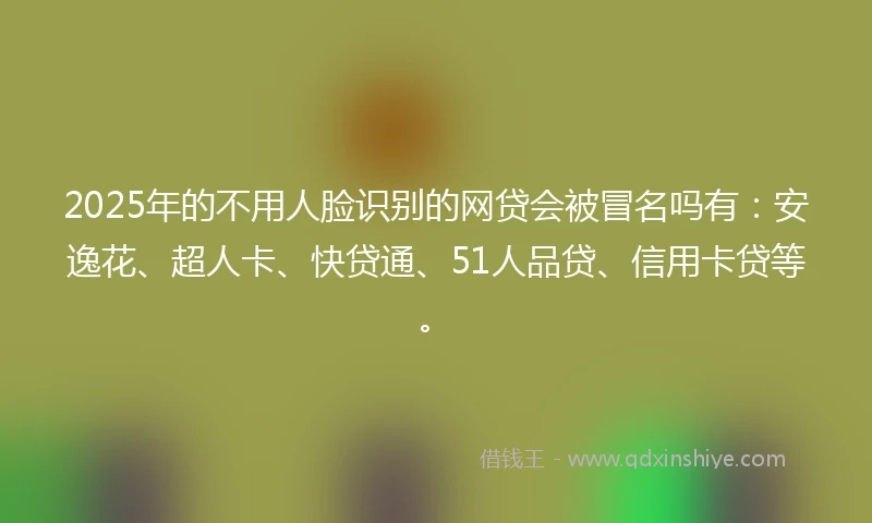 2025年的不用人脸识别的网贷会被冒名吗有：安逸花、超人卡、快贷通、51人品贷、信用卡贷等。