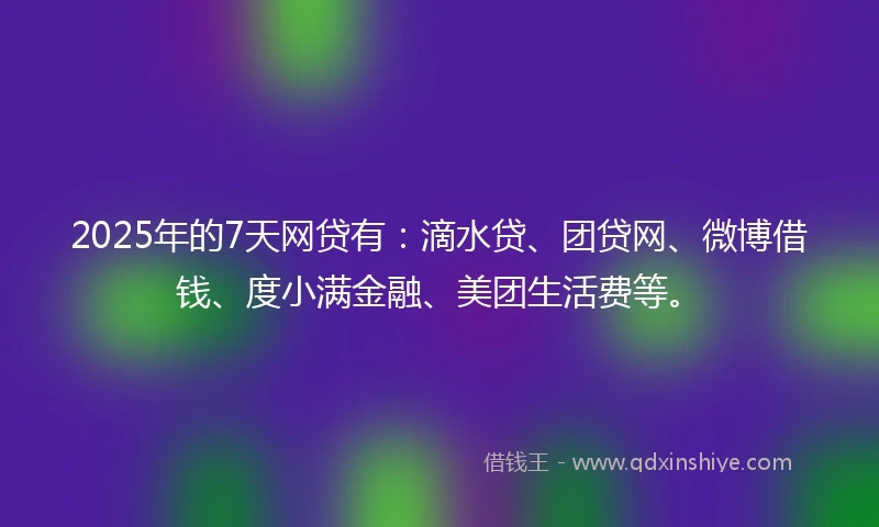 2025年的7天网贷有：滴水贷、团贷网、微博借钱、度小满金融、美团生活费等。