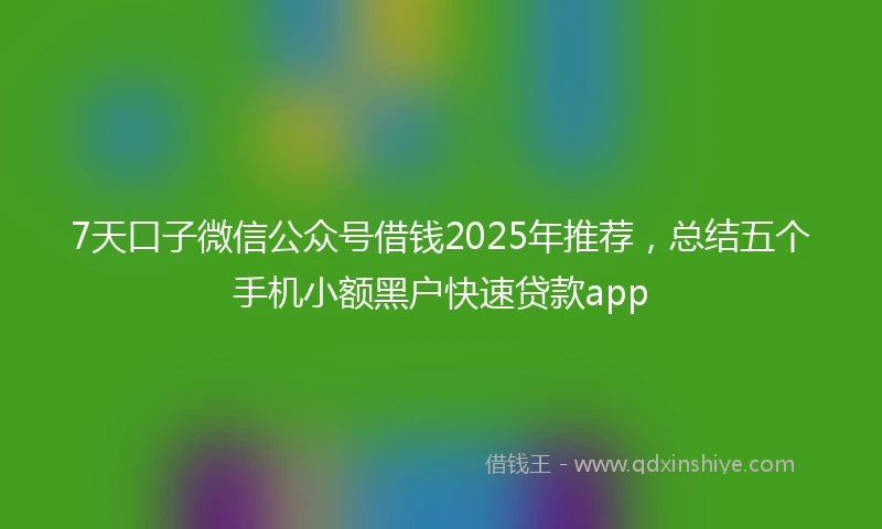 7天口子微信公众号借钱2025年推荐，总结五个手机小额黑户快速贷款app