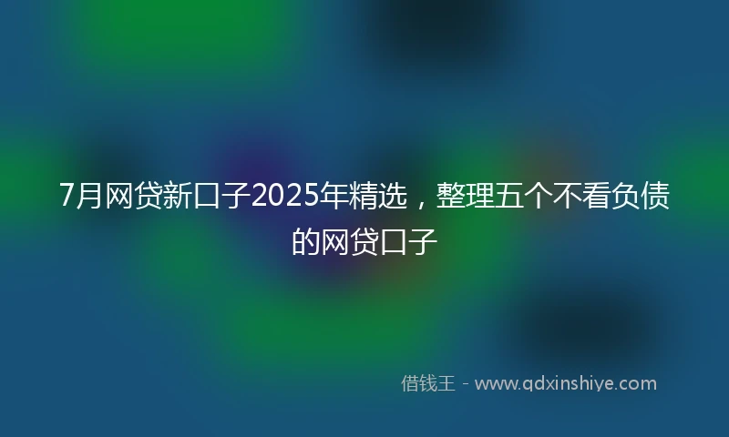 7月网贷新口子2025年精选，整理五个不看负债的网贷口子