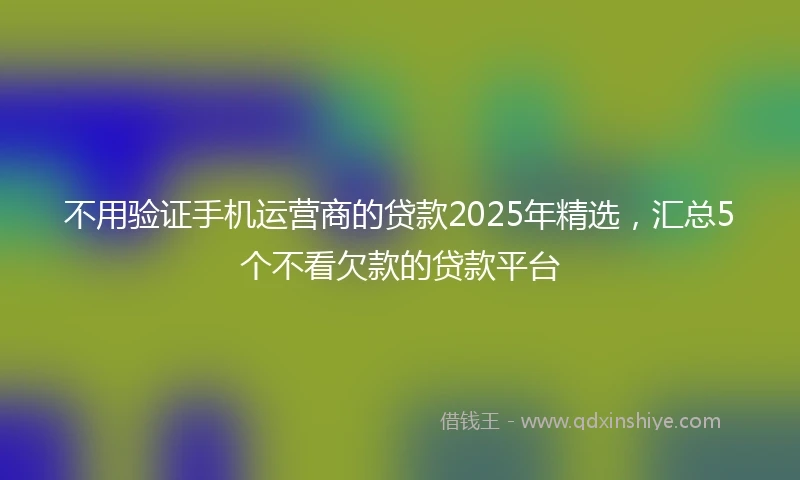 不用验证手机运营商的贷款2025年精选，汇总5个不看欠款的贷款平台