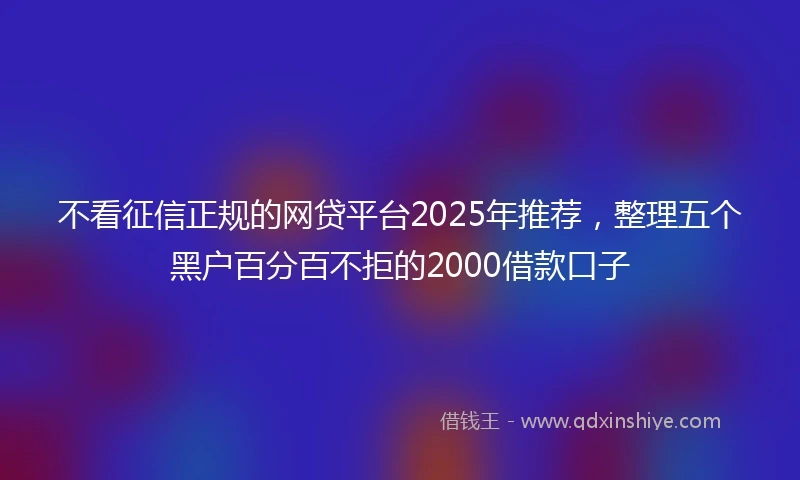 不看征信正规的网贷平台2025年推荐，整理五个黑户百分百不拒的2000借款口子