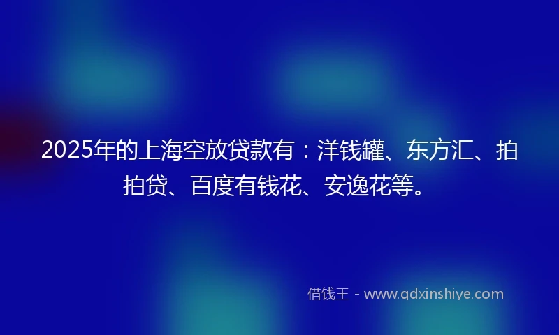 2025年的上海空放贷款有：洋钱罐、东方汇、拍拍贷、百度有钱花、安逸花等。