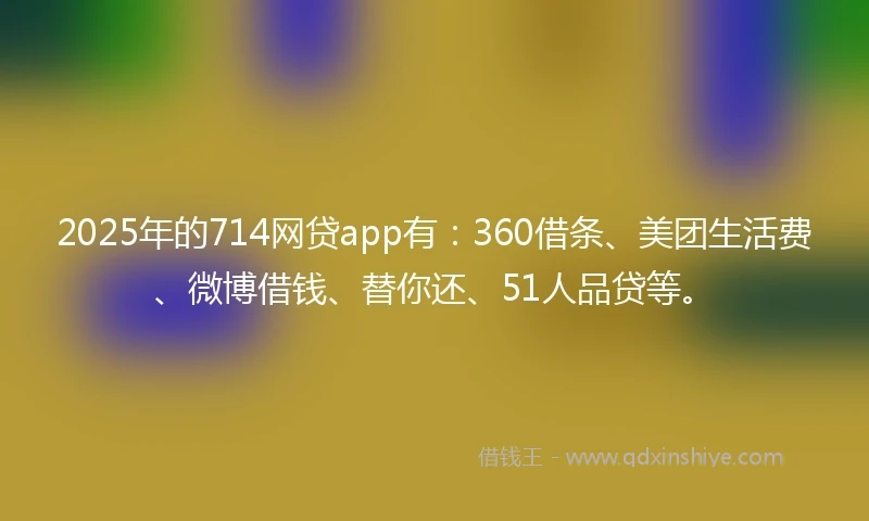 2025年的714网贷app有：360借条、美团生活费、微博借钱、替你还、51人品贷等。
