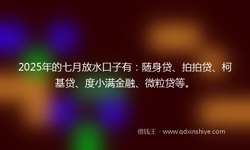 2025年的七月放水口子有：随身贷、拍拍贷、柯基贷、度小满金融、微粒贷等。